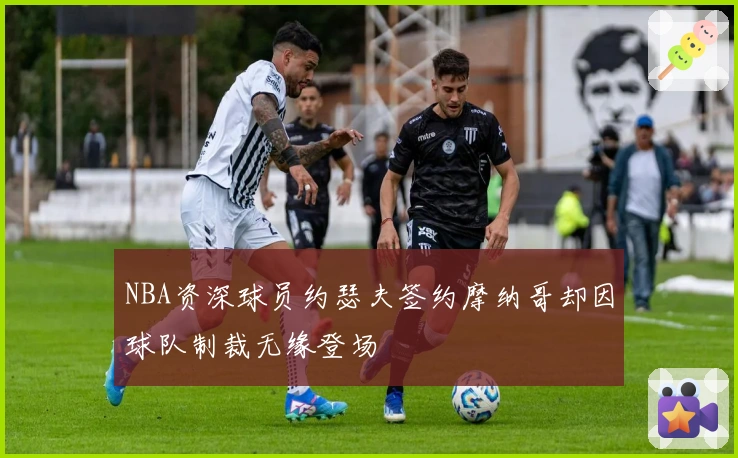 NBA资深球员约瑟夫签约摩纳哥却因球队制裁无缘登场