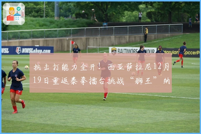 抗击打能力全开！西亚萨拉尼12月19日重返泰拳擂台挑战“狮王”纳塔吾特！