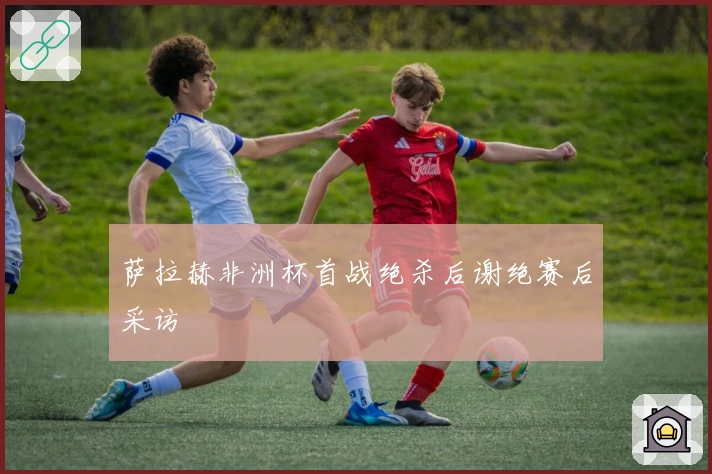 萨拉赫非洲杯首战绝杀后谢绝赛后采访