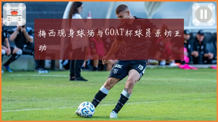 梅西现身球场与GOAT杯球员亲切互动