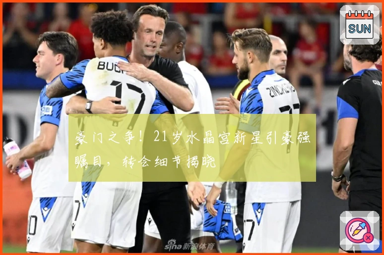 豪门之争！21岁水晶宫新星引豪强瞩目，转会细节揭晓