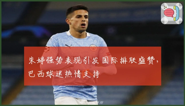 朱婷强势表现引发国际排联盛赞，巴西球迷热情支持