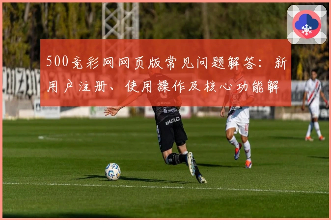 500竞彩网网页版常见问题解答：新用户注册、使用操作及核心功能解析