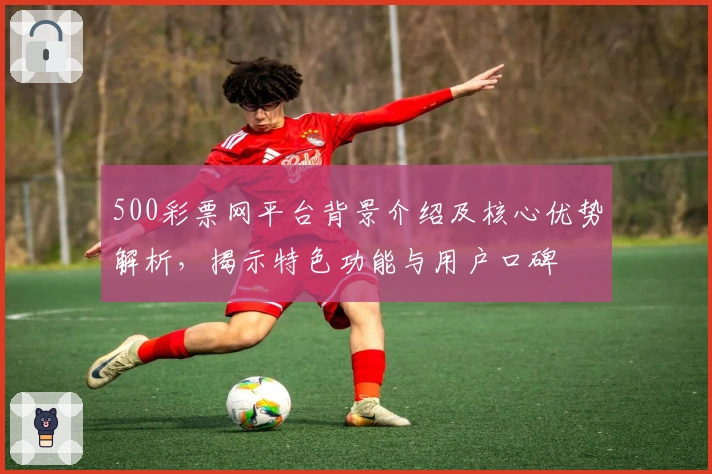 500彩票网平台背景介绍及核心优势解析，揭示特色功能与用户口碑