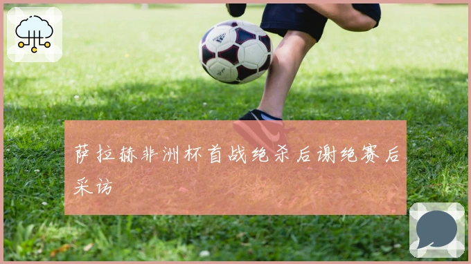 萨拉赫非洲杯首战绝杀后谢绝赛后采访