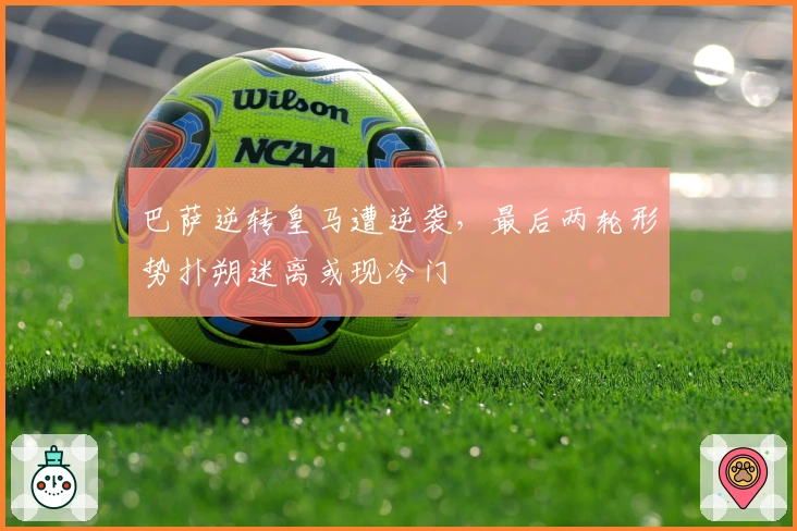 巴萨逆转皇马遭逆袭，最后两轮形势扑朔迷离或现冷门