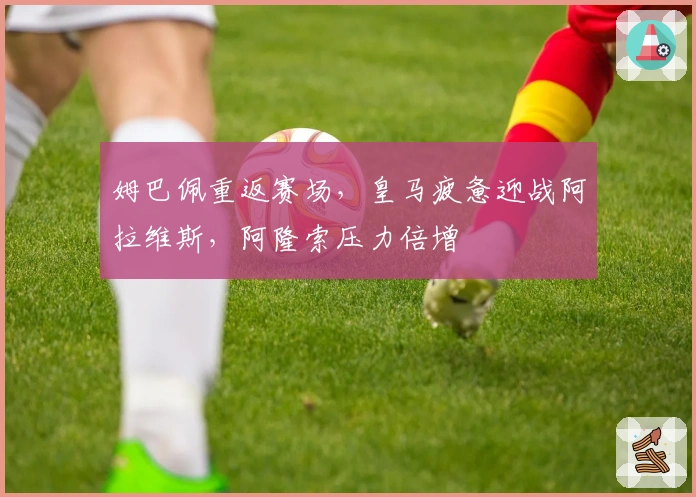姆巴佩重返赛场，皇马疲惫迎战阿拉维斯，阿隆索压力倍增