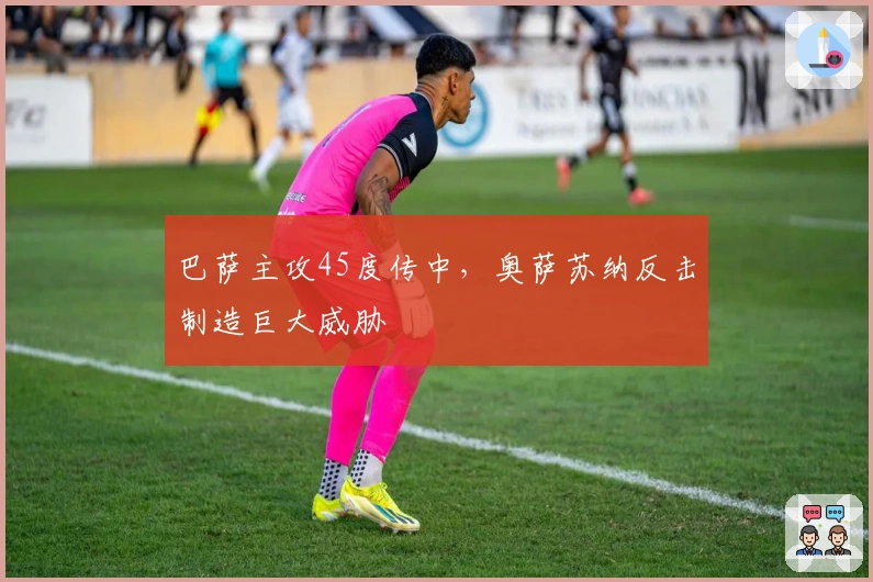 巴萨主攻45度传中，奥萨苏纳反击制造巨大威胁