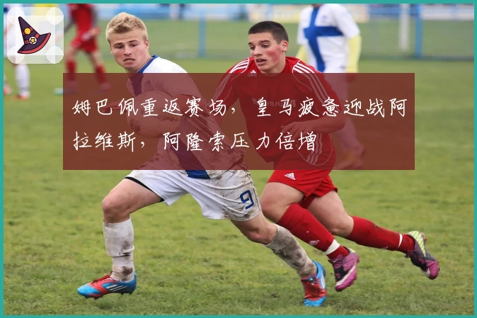 姆巴佩重返赛场，皇马疲惫迎战阿拉维斯，阿隆索压力倍增