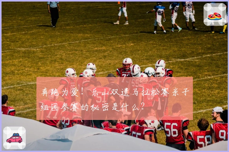 奔跑为爱！乐山双遗马拉松赛亲子组团参赛的秘密是什么？