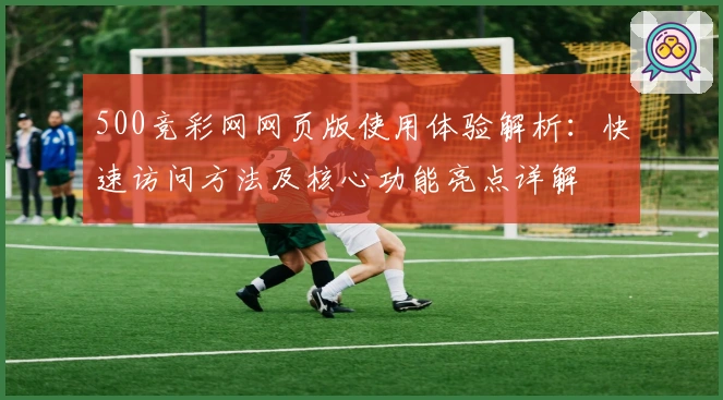 500竞彩网网页版使用体验解析：快速访问方法及核心功能亮点详解
