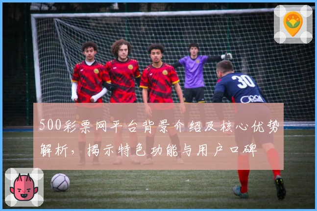 500彩票网平台背景介绍及核心优势解析，揭示特色功能与用户口碑