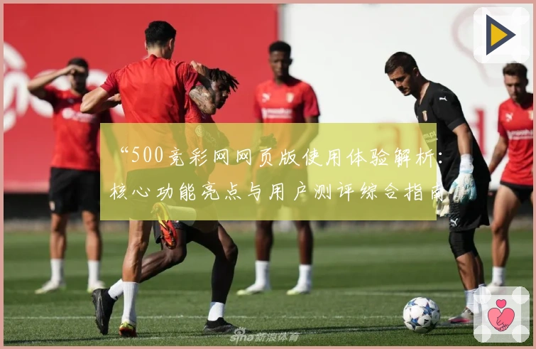 “500竞彩网网页版使用体验解析：核心功能亮点与用户测评综合指南”